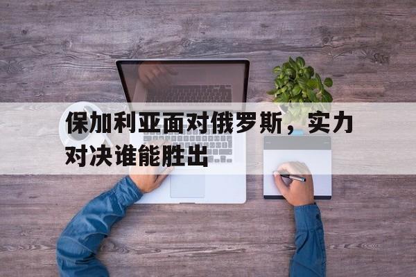 保加利亚面对俄罗斯，实力对决谁能胜出的简单介绍